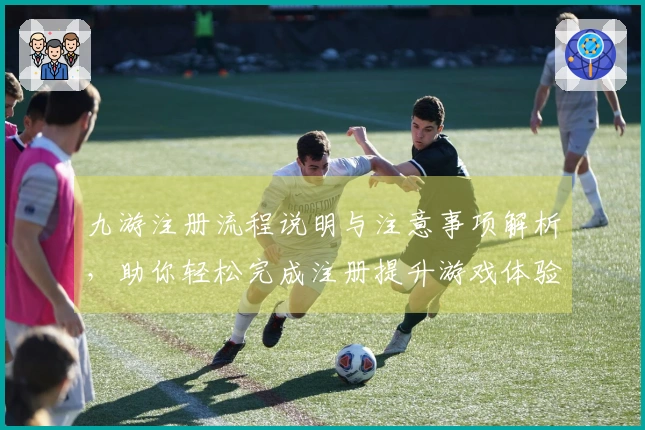 九游注册流程说明与注意事项解析，助你轻松完成注册提升游戏体验