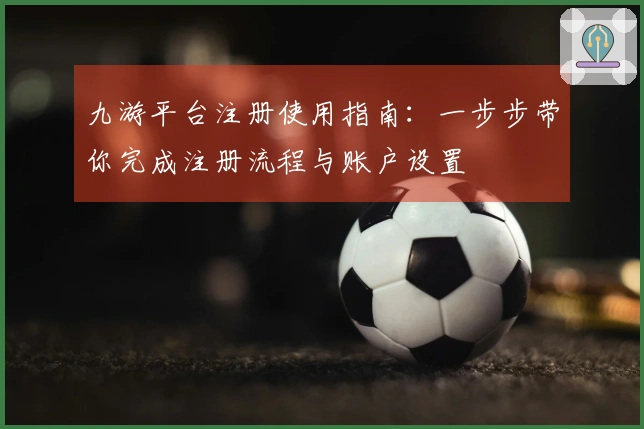九游平台注册使用指南：一步步带你完成注册流程与账户设置