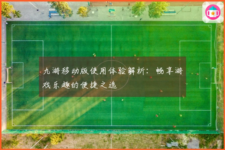 九游移动版使用体验解析：畅享游戏乐趣的便捷之选