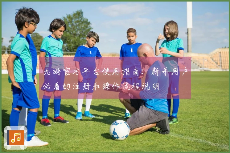 九游官方平台使用指南：新手用户必看的注册和操作流程说明