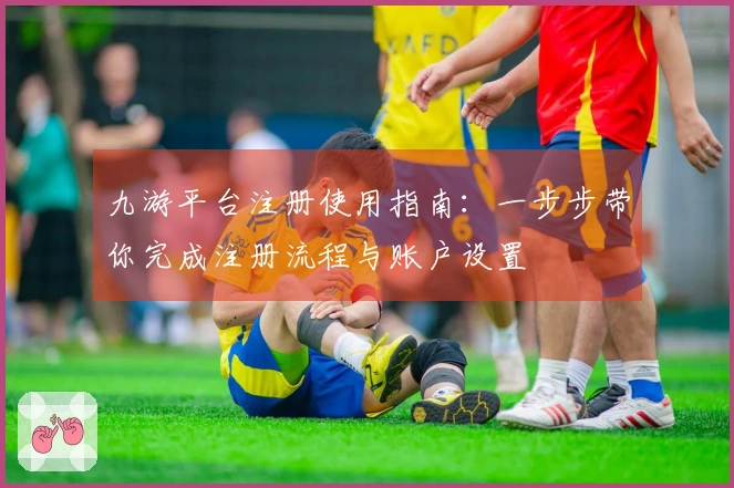 九游平台注册使用指南：一步步带你完成注册流程与账户设置