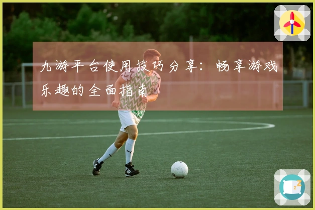 九游平台使用技巧分享：畅享游戏乐趣的全面指南