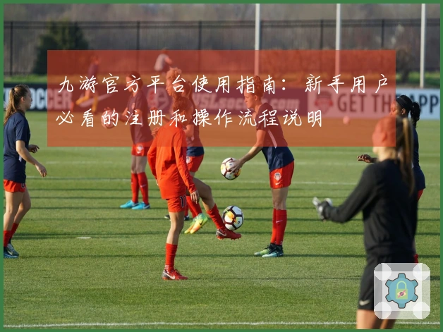 九游官方平台使用指南：新手用户必看的注册和操作流程说明