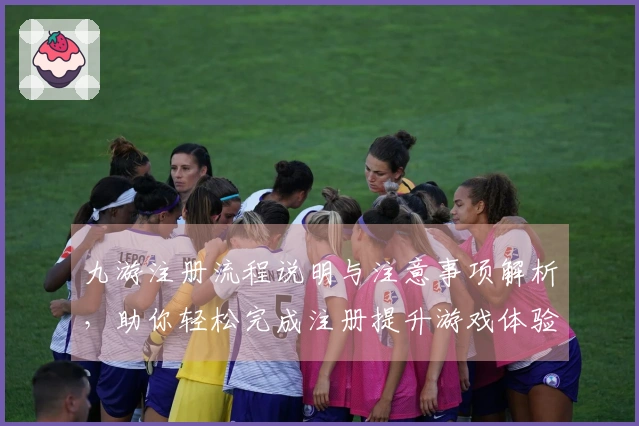 九游注册流程说明与注意事项解析，助你轻松完成注册提升游戏体验